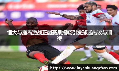恒大与鹿岛激战正酣赛果揭晓引发球迷热议与期待