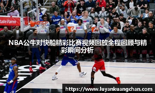 NBA公牛对快船精彩比赛视频回放全程回顾与精彩瞬间分析