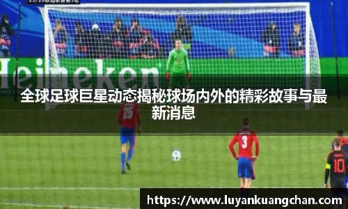 全球足球巨星动态揭秘球场内外的精彩故事与最新消息