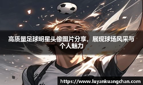 高质量足球明星头像图片分享，展现球场风采与个人魅力